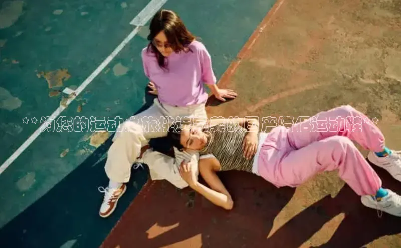 bsport体育最新官网入口百度网盘企业版**为您的运动之旅挑选完美的国产情侣运动鞋**