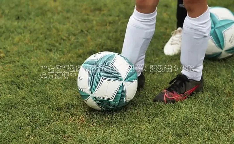 b体育sports百度游戏开放平台**专为运动员打造的创新运动鞋：运动鞋 8 代的
全面测评**