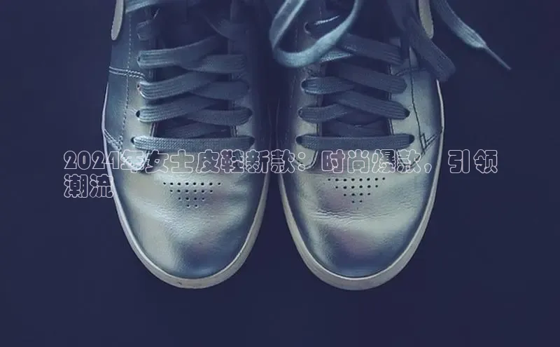 B体育官方入口APP百度信誉2024年女士皮鞋新款：时尚爆款，引领
潮流