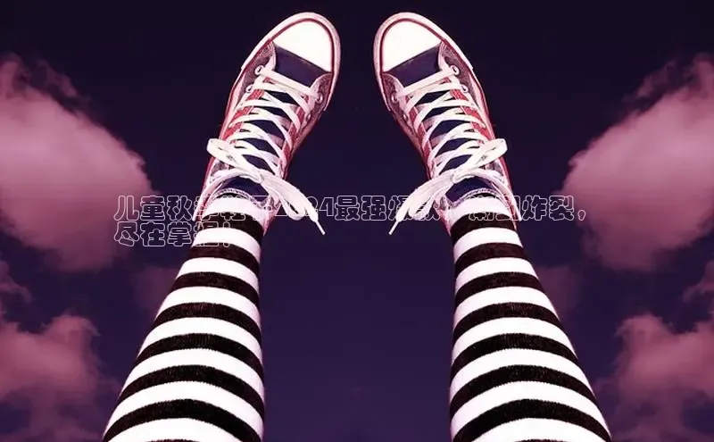 必一运动sport视觉中国儿童秋季鞋子2024最强爆款，潮到炸裂，
尽在掌握！