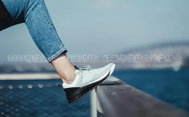 2025新款男款蓝球运动鞋：时尚与性能的完美结合